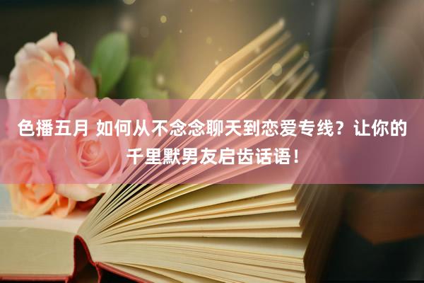 色播五月 如何从不念念聊天到恋爱专线？让你的千里默男友启齿话语！