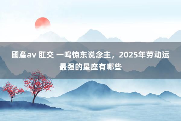 國產av 肛交 一鸣惊东说念主，2025年劳动运最强的星座有哪些