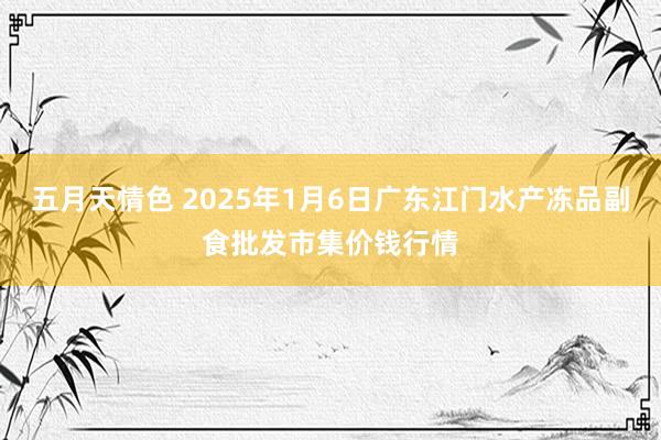 五月天情色 2025年1月6日广东江门水产冻品副食批发市集价钱行情