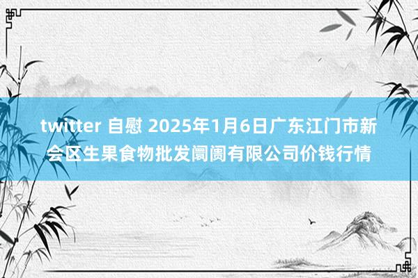 twitter 自慰 2025年1月6日广东江门市新会区生果食物批发阛阓有限公司价钱行情