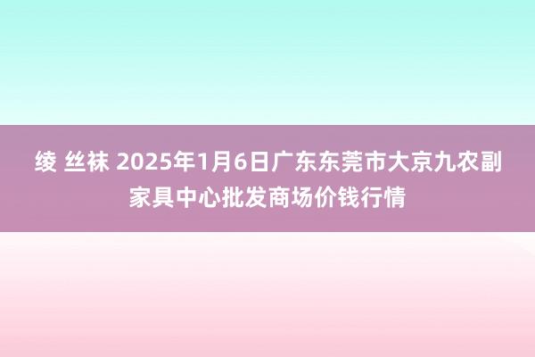 绫 丝袜 2025年1月6日广东东莞市大京九农副家具中心批发商场价钱行情