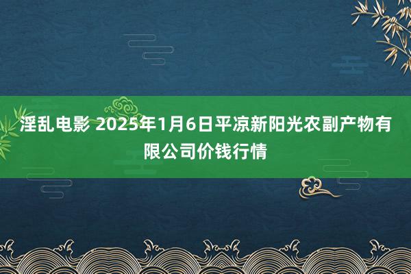 淫乱电影 2025年1月6日平凉新阳光农副产物有限公司价钱行情