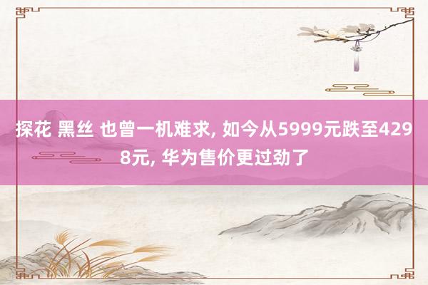 探花 黑丝 也曾一机难求， 如今从5999元跌至4298元， 华为售价更过劲了