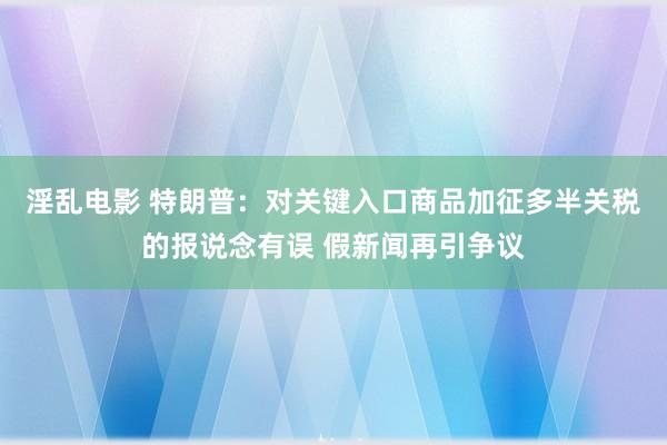 淫乱电影 特朗普：对关键入口商品加征多半关税的报说念有误 假新闻再引争议