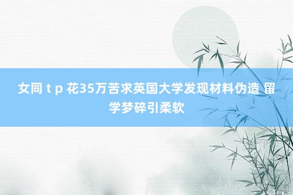 女同 t p 花35万苦求英国大学发现材料伪造 留学梦碎引柔软