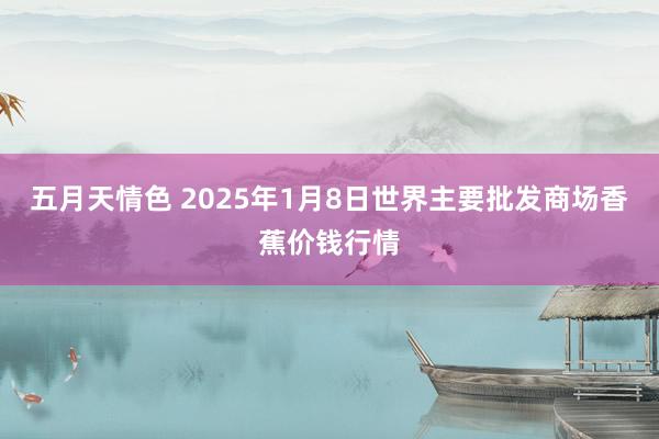 五月天情色 2025年1月8日世界主要批发商场香蕉价钱行情