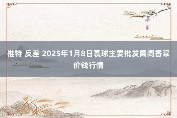 推特 反差 2025年1月8日寰球主要批发阛阓香菜价钱行情