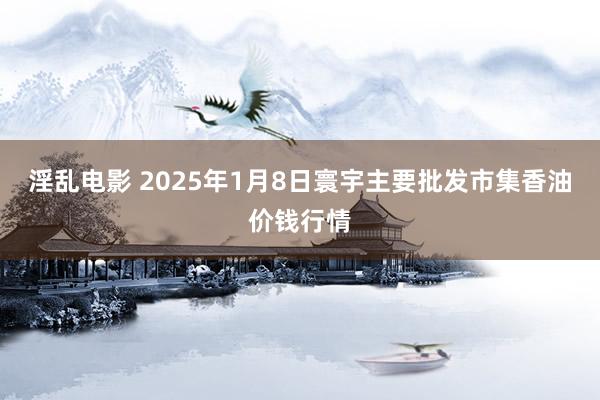 淫乱电影 2025年1月8日寰宇主要批发市集香油价钱行情