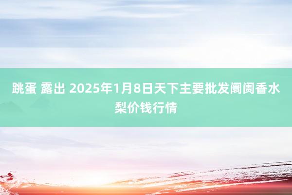 跳蛋 露出 2025年1月8日天下主要批发阛阓香水梨价钱行情