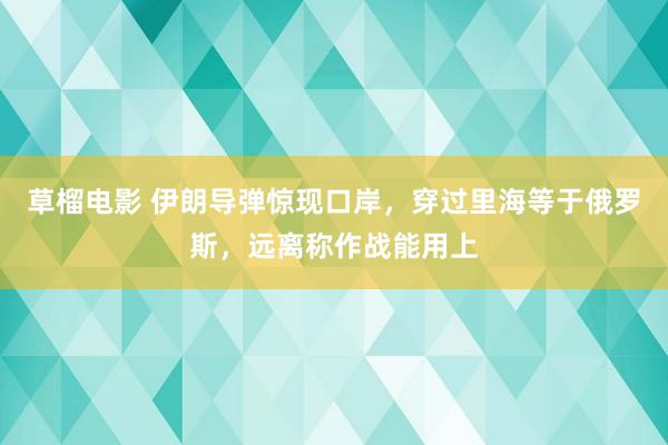 草榴电影 伊朗导弹惊现口岸，穿过里海等于俄罗斯，远离称作战能用上