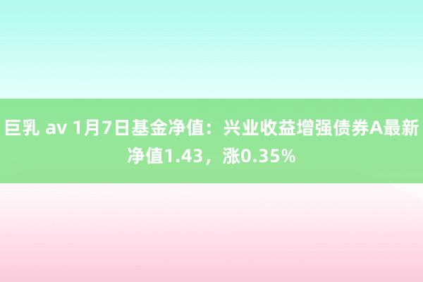 巨乳 av 1月7日基金净值：兴业收益增强债券A最新净值1.43，涨0.35%