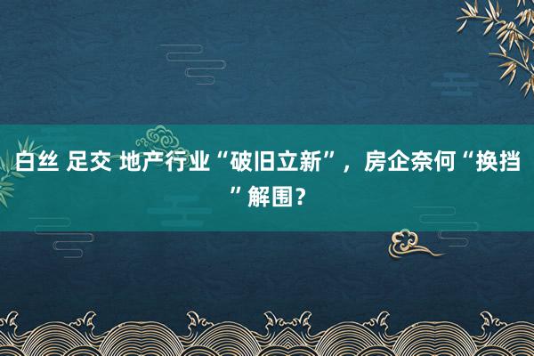 白丝 足交 地产行业“破旧立新”，房企奈何“换挡”解围？