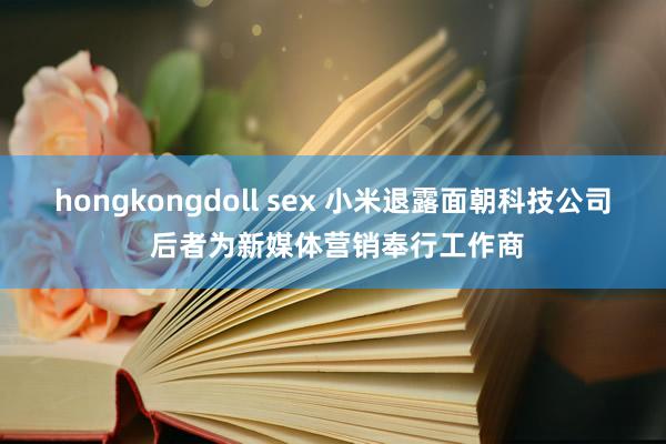 hongkongdoll sex 小米退露面朝科技公司 后者为新媒体营销奉行工作商