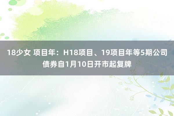 18少女 项目年：H18项目、19项目年等5期公司债券自1月10日开市起复牌