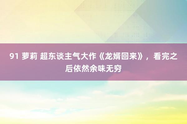 91 萝莉 超东谈主气大作《龙婿回来》，看完之后依然余味无穷