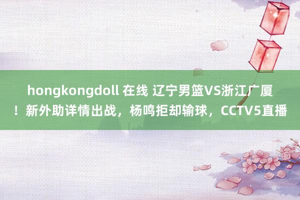 hongkongdoll 在线 辽宁男篮VS浙江广厦！新外助详情出战，杨鸣拒却输球，CCTV5直播