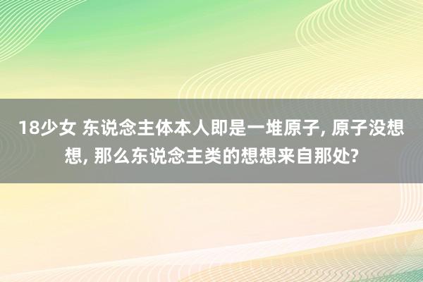 18少女 东说念主体本人即是一堆原子， 原子没想想， 那么东说念主类的想想来自那处?