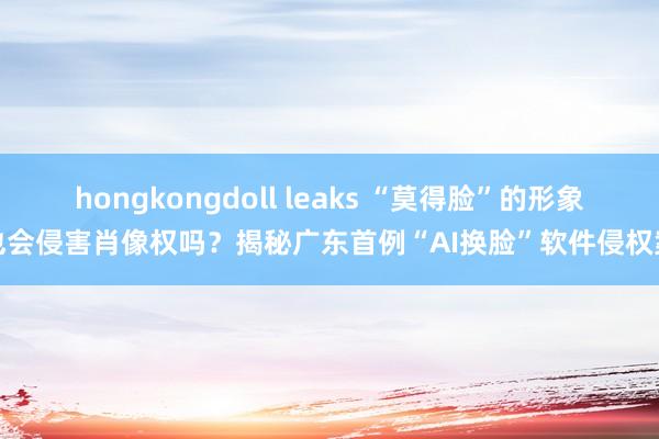 hongkongdoll leaks “莫得脸”的形象也会侵害肖像权吗？揭秘广东首例“AI换脸”软件侵权案